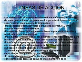 LINEAS DE ACCION Los sistemas de información suelen reducir el números de niveles de las organizaciones proveyendo a los gerentes información para supervisar un gran numero de empleados. -Independizarse del lugar físico a través de Internet, el Correo Electrónico y Video conferencia  -Reorganizar flujos de trabajo reemplazando procesos manuales y reestructurando las empresas. -Incrementar la flexibilidad de las organizaciones y su habilidad para responder a los cambios y tomar ventajas de las oportunidades. -Redefinir las fronteras organizacionales creando nuevas relaciones con proveedores y clientes a partir de las tecnologías para la publicación y distribución de información. --Cambiar el proceso de gerenciamiento  proveyendo nuevas capacidades para planear, organizar y controlar. El impacto organizacional es tan importante (o más) que las consideraciones técnicas según la implementación de TI- 
