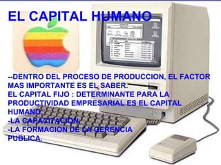 EL CAPITAL HUMANO --DENTRO DEL PROCESO DE PRODUCCION, EL FACTOR MAS IMPORTANTE ES EL SABER. EL CAPITAL FIJO : DETERMINANTE PARA LA PRODUCTIVIDAD EMPRESARIAL ES EL CAPITAL HUMANO. -LA CAPACITACION. -LA FORMACION DE LA GERENCIA  PUBLICA. 