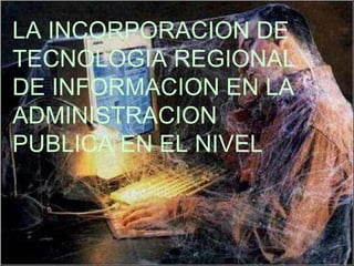 LA INCORPORACION DE TECNOLOGIA REGIONAL DE INFORMACION EN LA ADMINISTRACION PUBLICA EN EL NIVEL 