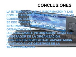 CONCLUSIONES LA INTEGRACION DE LA INFORMACION Y LAS COMUNICACIONES COMO REQUISITO PARA EL GOBIERNO ELECTRONICO .  SE EBE CONSIERAR A LOS SITEMAS E INFORMACION COMO PARTE DE LAS ORGANIZACIONS. LOS SSISTEMAS E INFORMACION: COMO EJE INTEGRADOR DE LA ORGANIZACIÓN. DEBE SER UN PROYECTO DE CAPACITACION AJUSTADO A LOS OBJETIVOS DE LA TRANSFORMACION. 