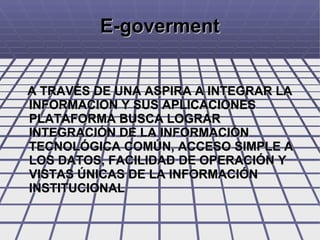 E-goverment A TRAVÉS DE UNA ASPIRA A INTEGRAR LA INFORMACION Y SUS APLICACIONES PLATAFORMA BUSCA LOGRAR INTEGRACIÓN DE LA INFORMACIÓN TECNOLÓGICA COMÚN, ACCESO SIMPLE A LOS DATOS, FACILIDAD DE OPERACIÓN Y VISTAS ÚNICAS DE LA INFORMACIÓN INSTITUCIONAL  