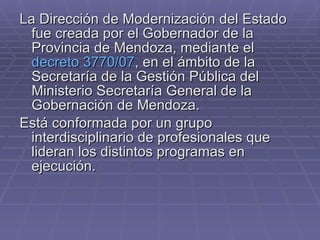 La Dirección de Modernización del Estado fue creada por el Gobernador de la Provincia de Mendoza, mediante el  decreto 3770/07 , en el ámbito de la Secretaría de la Gestión Pública del Ministerio Secretaría General de la Gobernación de Mendoza. Está conformada por un grupo interdisciplinario de profesionales que lideran los distintos programas en ejecución. 