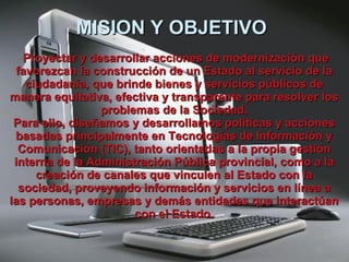 MISION Y OBJETIVO      Proyectar y desarrollar acciones de modernización que favorezcan la construcción de un Estado al servicio de la ciudadanía, que brinde bienes y servicios públicos de manera equitativa, efectiva y transparente para resolver los problemas de la Sociedad. Para ello, diseñamos y desarrollamos políticas y acciones basadas principalmente en Tecnologías de Información y Comunicación (TIC), tanto orientadas a la propia gestión interna de la Administración Pública provincial, como a la creación de canales que vinculen al Estado con la sociedad, proveyendo información y servicios en línea a las personas, empresas y demás entidades que interactúan con el   Estado. 