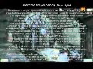 ASPECTOS TECNOLOGICOS : Firma digital Tiene como principal objetivo difundir y promover el uso de la tecnología de firma digital para facilitar el desarrollo de proyectos reales de teleadministración y de experiencias que agilicen y despapelicen multitud de tramitaciones internas de la Administración Pública de la Provincia.  Por el alto impacto que la Firma Digital tiene en los procesos de despapelización del Estado, de reducción de gastos y tiempos. Por ser condición necesaria de transparencia, seguridad y confiabilidad de cualquier iniciativa de Gobierno Digital. Desde el año 2003, se trabaja en el ámbito de los procesos susceptibles de generar ahorros, mayor efectividad operativa y acercamiento al ciudadano a través de la utilización de tecnologías de firma digital en las dependencias del PE Provincial.  Para este año los objetivos específicos del proyecto son los siguientes: Fortalecer, mantener y expandir las experiencias y aplicaciones de Firma Digital. Consolidar el marco normativo de Firma Digital en el contexto provincial. Difundir y sensibilizar sobre el proyecto, la tecnología y las implementaciones realizadas. Todo esto, sin dejar de lado el trabajo transversal que se viene realizando en asesoramiento y asistencia técnica para futuras implementaciones a dependencias de la Administración Pública Provincial que así lo requieran 