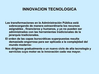 INNOVACION TECNOLOGICA Las transformaciones en la Administración Pública está sobrecargando de manera extraordinaria los recursos asignables , financieros y humanos, y ya no pueden ser administrados con las herramientas tradicionales de la jerarquía tradicionales. El orden de las capas burocráticas superpuestas resulta demasiado engorrosa para ser aplicada a la complejidad del mundo moderno- Nos dirigimos gradualmente a un nuevo ciclo de alta tecnología y servicios cuyo motor es la innovación cada vez mayor. 