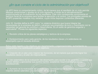 ¿En que consiste el ciclo de la administración por objetivos?
La APO tiene un comportamiento cíclico, de tal manera que el resultado de un ciclo permite
efectuar correcciones y ajustes en el ciclo siguiente, a través de la retroalimentación
proporcionada por la evaluación de los resultados. Este ciclo corresponde comúnmente al
ejercicio fiscal de la empresa para facilitar la ejecución y el control. Los principales autores de
la APO presentan modelos muy variados, cuyos ciclos exponen contenidos diferentes.
John W. Humble define la APO como "un sistema dinámico que busca integrar las
necesidades de la empresa de definir y alcanzar sus propósitos de lucro y crecimiento con la
necesidad del gerente de contribuir y desarrollarse. Es un estilo de gerencia exigente y
estimulante". Provee los siguientes aspectos:
1. Revisión critica de los planes estratégicos y tácticos de la empresa.
2. Esclarecimiento para cada gerente, de los resultados claves y lo estándares de
desempeño que él necesita alcanzar.
Éstos están ligados a los objetivos por departamento y organizacionales, aumentando su
compromiso y su contribución a estos objetivos:
1. Creación de un plan para mejorar las funciones, de tal manera que permita lograr los
resultados claves y el plan de mejoramiento.
2. Uso sistemático de la evaluación del desempeño para ayudar a los gerentes a superar sus
puntos débiles y aprovechar sus puntos fuertes, aceptando responsabilizarse por su
autodesarrollo.
3. Aumento de la motivación del gerente como consecuencia de la mayor responsabilidad,
mejores planes salariales y la planeación de su carrera.
 