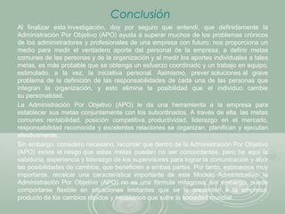 Conclusión
Al finalizar esta investigación, doy por seguro que entendí, que definidamente la
Administración Por Objetivo (APO) ayuda a superar muchos de los problemas crónicos
de los administradores y profesionales de una empresa con futuro: nos proporciona un
medio para medir el verdadero aporte del personal de la empresa, a definir metas
comunes de las personas y de la organización y al medir los aportes individuales a tales
metas, es más probable que se obtenga un esfuerzo coordinado y un trabajo en equipo,
estimulado, a la vez, la iniciativa personal. Asimismo, prever soluciones al grave
problema de la definición de las responsabilidades de cada una de las personas que
integran la organización, y esto elimina la posibilidad que el individuo cambie
su personalidad.
La Administración Por Objetivo (APO) le da una herramienta a la empresa para
establecer sus metas conjuntamente con los subordinados. A través de ella, las metas
comunes: rentabilidad, posición competitiva, productividad, liderazgo en el mercado,
responsabilidad reconocida y excelentes relaciones se organizan, planifican y ejecutan
efectivamente.
Sin embargo, considero necesario, recordar que dentro de la Administración Por Objetivo
(APO) existe el riesgo que estas metas puedan no ser concordantes, pero he aquí la
sabiduría, experiencia y liderazgo de los supervisores para lograr la comunicación y abrir
las posibilidades de cambios, que beneficien a ambas partes. Por tanto, estimamos muy
importante, recalcar una característica importante de este Modelo Administrativo: la
Administración Por Objetivo (APO) no es una fórmula milagrosa, sin embargo, puede
comportarse flexible en situaciones limitantes que se le presenten a la empresa,
producto de los cambios rápidos y necesarios que sufre la sociedad mundial.
 