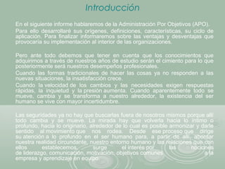 Introducción
En el siguiente informe hablaremos de la Administración Por Objetivos (APO).
Para ello desarrollaré sus orígenes, definiciones, características, su ciclo de
aplicación. Para finalizar informaremos sobre las ventajas y desventajas que
provocaría su implementación al interior de las organizaciones.
Pero ante todo debemos que tener en cuenta que los conocimientos que
adquirimos a través de nuestros años de estudio serán el cimiento para lo que
posteriormente será nuestros desempeños profesionales.
Cuando las formas tradicionales de hacer las cosas ya no responden a las
nuevas situaciones, la insatisfacción crece.
Cuando la velocidad de los cambios y las necesidades exigen respuestas
rápidas, la inquietud y la presión aumenta. Cuando aparentemente todo se
mueve, cambia y se transforma a nuestro alrededor, la existencia del ser
humano se vive con mayor incertidumbre.
Las seguridades ya no hay que buscarlas fuera de nosotros mismos porque allí
todo cambia y se mueve. La mirada hay que volverla hacia lo íntimo o
profundo, hacia lo originario, alrededor de lo cual es posible armonizar y darle
sentido al movimiento que nos rodea. Desde ese proceso que dirige
su atención a lo profundo en el ser humano para, a partir de allí, abordar
nuestra realidad circundante, nuestro entorno humano y las relaciones que con
ellos establecemos, surge el interés por las nociones
de liderazgo, comunicación, motivación, objetivos comunes a la
empresa y aprendizaje en equipo.
 