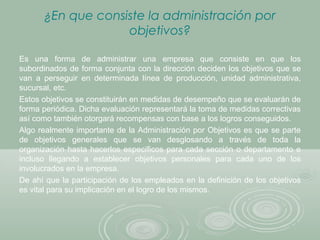 ¿En que consiste la administración por
objetivos?
Es una forma de administrar una empresa que consiste en que los
subordinados de forma conjunta con la dirección deciden los objetivos que se
van a perseguir en determinada línea de producción, unidad administrativa,
sucursal, etc.
Estos objetivos se constituirán en medidas de desempeño que se evaluarán de
forma periódica. Dicha evaluación representará la toma de medidas correctivas
así como también otorgará recompensas con base a los logros conseguidos.
Algo realmente importante de la Administración por Objetivos es que se parte
de objetivos generales que se van desglosando a través de toda la
organización hasta hacerlos específicos para cada sección o departamento e
incluso llegando a establecer objetivos personales para cada uno de los
involucrados en la empresa.
De ahí que la participación de los empleados en la definición de los objetivos
es vital para su implicación en el logro de los mismos.
 