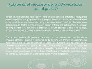 ¿Quién es el precursor de la administración
por objetivos?
Taylor trabajo entre los año 1880 y 1915 en una serie de empresas, realizando
varios experimentos y aplicando sus propias ideas en busca del mejoramiento
de la administración descubriendo que existen fallos o deficiencias que eran
imputables del factor humano, ya que según criterio, los trabajadores "En lugar
de emplear todo su esfuerzo a producir la mayor cantidad posible de trabajo,
en la mayoría de los casos hacen deliberadamente los menos que pueden«
Fue un economista y filosofo escocés, uno de los mayores exponentes de la
encomia clásica. Enunció el principio de la división del trabajo considerándolo
necesario para la especialización y para el aumento de la producción.
Considerado como el padre de la Economía clásica publica su obra La
riquezas de las naciones, en donde aparece la doctrina del Laissez-Faire (dejar
hacer, dejar pasar), que sirvió de base filosófica a la revolución industrial y que
ha tenido su aplicación en la administración y en la economía.
 
