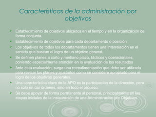 Características de la administración por
objetivos
 Establecimiento de objetivos ubicados en el tiempo y en la organización de
forma conjunta.
 Establecimiento de objetivos para cada departamento o posición
 Los objetivos de todos los departamentos tienen una interrelación en el
sentido que buscan el logro de un objetivo general.
 Se definen planes a corto y mediano plazo, tácticos y operacionales,
poniendo especialmente atención en la evaluación de los resultados
 Ante esta evaluación, surge una retroalimentación que debe ser utilizada
para revisar los planes y ajustarlos como se considere apropiado para el
logro de los objetivos generales.
 Una característica clave de la APO es la participación de la dirección, pero
no sólo en dar órdenes, sino en todo el proceso.
 Se debe apoyar de forma permanente al personal, principalmente en las
etapas iniciales de la instauración de una Administración por Objetivos.
 