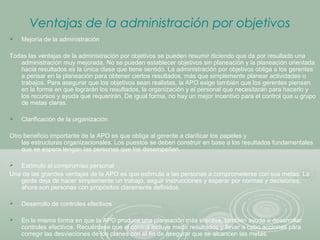 Ventajas de la administración por objetivos
 Mejoría de la administración
Todas las ventajas de la administración por objetivos se pueden resumir diciendo que da por resultado una
administración muy mejorada. No se pueden establecer objetivos sin planeación y la planeación orientada
hacia resultados es la única clase que tiene sentido. La administración por objetivos obliga a los gerentes
a pensar en la planeación para obtener ciertos resultados, más que simplemente planear actividades o
trabajos. Para asegurar que los objetivos sean realistas, la APO exige también que los gerentes piensen
en la forma en que lograrán los resultados, la organización y el personal que necesitarán para hacerlo y
los recursos y ayuda que requerirán. De igual forma, no hay un mejor incentivo para el control que u grupo
de metas claras.
 Clarificación de la organización
Otro beneficio importante de la APO es que obliga al gerente a clarificar los papeles y
las estructuras organizacionales. Los puestos se deben construir en base a los resultados fundamentales
que se espera tengan las personas que los desempeñan.
 Estímulo al compromiso personal
Una de las grandes ventajas de la APO es que estimula a las personas a comprometerse con sus metas. La
gente deja de hacer simplemente un trabajo, seguir instrucciones y esperar por normas y decisiones;
ahora son personas con propósitos claramente definidos.
 Desarrollo de controles efectivos
 En la misma forma en que la APO produce una planeación más efectiva, también ayuda a desarrollar
controles efectivos. Recuérdese que el control incluye medir resultados y llevar a cabo acciones para
corregir las desviaciones de los planes con el fin de asegurar que se alcancen las metas.
 