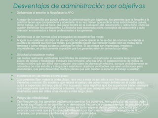 Desventajas de administración por objetivos
 Deficiencias al enseñar la filosofía de la APO
 A pesar de lo sencilla que pueda parecer la administración por objetivos, los gerentes que la llevarán a la
práctica tienen que comprenderla y apreciarla. A su vez, tienen que explicar a los subordinados qué es,
cómo trabaja, por qué se hace, qué papel tendrá en la evaluación del desempeño y, sobre todo, cómo se
pueden beneficiar los participantes. La filosofía está elaborada sobre conceptos de autocontrol y auto
dirección encaminados a hacer profesionales a los gerentes.
 Deficiencias al dar normas a los encargados de establecer las metas
 Al igual que cualquier otro tipo de planeación, no puede operar si no se dan las normas necesarias a
quienes se espera que fijen las metas. Los gerentes tienen que conocer cuáles son las metas de la
empresa y cómo encaja su propia actividad en ellas. Si las metas son imprecisas, irreales o
inconsistentes, es prácticamente imposible que los gerentes estén en armonía con ellas.
 Dificultad al establecer metas
 Las metas realmente verificables son difíciles de establecer, en particular si necesita tener el grado
exacto de rigidez y flexibilidad, trimestre tras trimestre, año tras año. El establecimiento de metas de
metas no tiene que ser difícil que cualquier otra clase de planeación efectiva, aunque probablemente se
necesitara de más estudio y trabajo para establecer objetivos verificables que sean ambiciosos pero
alcanzables, que para desarrollar muchos planes que sólo tienden a exponer el trabajo a realizar.
 Insistencia en las metas a corto plazo
 Los gerentes fijan metas a corto plazo, rara vez a más de un año y con frecuencia por un
trimestre o menos. Es evidente que existe el peligro de poner mayor énfasis en el corto plazo,
quizá a expensas del largo plazo. Por supuesto, esto significa que los superiores tienen siempre
que asegurarse que los objetivos actuales, al igual que cualquier otro plan corto plazo, sean
diseñados para ser útiles a las metas a más largo plazo.
 Peligro de inflexibilidad
 Con frecuencia, los gerentes vacilan para cambiar los objetivos. Aunque quizá las metas dejen
de tener significado si se cambian con demasiada frecuencia y no representan un resultado bien
pensado y bien planeado, de todos formas es tonto esperar de un gerente que luche por
alcanzar una meta que ya ha quedado obsoleta por los nuevos objetivos revisados de la
empresa; por premisas cambiadas o políticas modificadas.
 