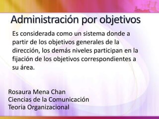 Rosaura Mena Chan
Ciencias de la Comunicación
Teoria Organizacional
Es considerada como un sistema donde a
partir de los objetivos generales de la
dirección, los demás niveles participan en la
fijación de los objetivos correspondientes a
su área.
 