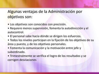 Algunas ventajas de la Administración por
objetivos son:
• Los objetivos son conocidos con precisión.
• Requiere menos supervisión, fomenta la autodirección y el
autocontrol.
• El personal sabe hacia dónde se dirigen los esfuerzos.
• Todos los niveles participan en la fijación de los objetivos de su
área y puesto, y de los objetivos personales.
• Fomenta la comunicación y la motivación entre jefe y
subordinado.
• Trimestralmente se verifica el logro de los resultados y se
corrigen desviaciones
 