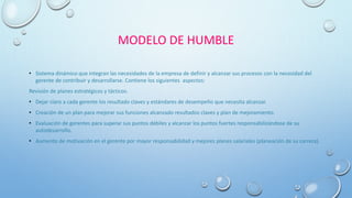 MODELO DE HUMBLE
• Sistema dinámico que integran las necesidades de la empresa de definir y alcanzar sus procesos con la necesidad del
gerente de contribuir y desarrollarse. Contiene los siguientes aspectos:
Revisión de planes estratégicos y tácticos.
• Dejar claro a cada gerente los resultado claves y estándares de desempeño que necesita alcanzar.
• Creación de un plan para mejorar sus funciones alcanzado resultados claves y plan de mejoramiento.
• Evaluación de gerentes para superar sus puntos débiles y alcanzar los puntos fuertes responsabilizándose de su
autodesarrollo.
• Aumento de motivación en el gerente por mayor responsabilidad y mejores planes salariales (planeación de su carrera).
 
