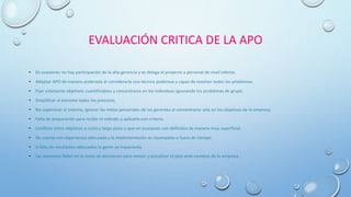 EVALUACIÓN CRITICA DE LA APO
• En ocasiones no hay participación de la alta gerencia y se delega el proyecto a personal de nivel inferior.
• Adoptar APO de manera acelerada al considerarla una técnica poderosa y capaz de resolver todos los problemas.
• Fijar solamente objetivos cuantificables y concentrarse en los individuos ignorando los problemas de grupo.
• Simplificar al extremo todos los procesos.
• No supervisar el sistema, ignorar las metas personales de los gerentes al concentrarse solo en los objetivos de la empresa.
• Falta de preparación para recibir el método y aplicarlo con criterio.
• Conflicto entre objetivos a corto y largo plazo y que en ocasiones son definidos de manera muy superficial.
• No cuenta con experiencia adecuada y la implementación es incompleta o fuera de tiempo.
• A falta de resultados adecuados la gente se impacienta.
• Las empresas fallan en la toma de decisiones para revisar y actualizar el plan ante cambios de la empresa .
 