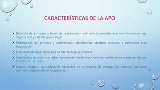 CARACTERÍSTICAS DE LA APO
• Dirección de esfuerzos a través de la planeación y el control administrativo identificando en que
negocio está y a donde quiere llegar
• Participación de gerentes y subordinados identificando objetivos comunes y definiendo área
responsable
• Empleo de objetivos como guía de operación de la empresa
• Superiores y subordinados deben comprender los términos de desempeño que se espera de ellos en
función con las metas
• Sistema dinámico que integra la necesidad de la empresa de alcanzar sus objetivos así como
contribuir al desarrollo de los gerentes.
 