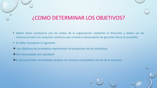 ¿COMO DETERMINAR LOS OBJETIVOS?
• Deben tener constancia con las metas de la organización mediante la Dirección y deben ser de
manera escrita o en conjunto numérico que oriente el desempeño de gerentes hacia el resultado
• Se debe considerar lo siguiente:
 Los objetivos de la empresa representan los propósitos de los individuos
Son necesidades por satisfacer
El personal tiene necesidades propias no siempre compatibles con las de la empresa
 