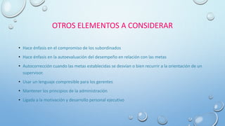 OTROS ELEMENTOS A CONSIDERAR
• Hace énfasis en el compromiso de los subordinados
• Hace énfasis en la autoevaluación del desempeño en relación con las metas
• Autocorrección cuando las metas establecidas se desvían o bien recurrir a la orientación de un
supervisor.
• Usar un lenguaje compresible para los gerentes
• Mantener los principios de la administración
• Ligada a la motivación y desarrollo personal ejecutivo
 