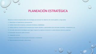 PLANEACIÓN ESTRATÉGICA
Manera en como la empresa aplica una estrategia para alcanzar los objetivos de manera global y a largo plazo:
1.- Determinar su importancia y jerarquizarlos
2.- Análisis interno de la empresa, evaluando fortalezas y debilidades
3.- Análisis externo, el entorno de la empresa que impone desafíos y oportunidad como mercados atendidos, competencia, etc.
4.- Formular alternativas estratégicas para lograr mejorar los objetivos teniendo en cuenta factores internos y externos
5.-Contemplar decisiones sobre el futuro
6.- Integración vertical
7.-Nuevas inversiones en recursos para innovación o crecimiento
8.- Matriz/producto/mercado y alternativas
 