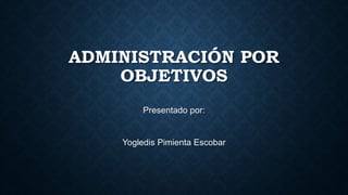 ADMINISTRACIÓN POR
OBJETIVOS
Presentado por:
Yogledis Pimienta Escobar
 
