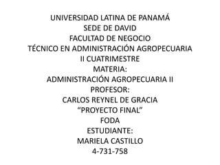 UNIVERSIDAD LATINA DE PANAMÁ 
SEDE DE DAVID 
FACULTAD DE NEGOCIO 
TÉCNICO EN ADMINISTRACIÓN AGROPECUARIA 
II CUATRIMESTRE 
MATERIA: 
ADMINISTRACIÓN AGROPECUARIA II 
PROFESOR: 
CARLOS REYNEL DE GRACIA 
“PROYECTO FINAL” 
FODA 
ESTUDIANTE: 
MARIELA CASTILLO 
4-731-758 
 