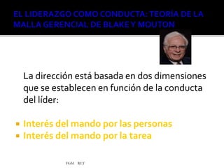 FGM RET
La dirección está basada en dos dimensiones
que se establecen en función de la conducta
del líder:
 Interés del mando por las personas
 Interés del mando por la tarea
 