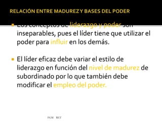 FGM RET
 Los conceptos de liderazgo y poder son
inseparables, pues el líder tiene que utilizar el
poder para influir en los demás.
 El líder eficaz debe variar el estilo de
liderazgo en función del nivel de madurez de
subordinado por lo que también debe
modificar el empleo del poder.
 