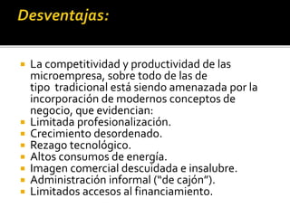  La competitividad y productividad de las
microempresa, sobre todo de las de
tipo tradicional está siendo amenazada por la
incorporación de modernos conceptos de
negocio, que evidencian:
 Limitada profesionalización.
 Crecimiento desordenado.
 Rezago tecnológico.
 Altos consumos de energía.
 Imagen comercial descuidada e insalubre.
 Administración informal (“de cajón”).
 Limitados accesos al financiamiento.
 