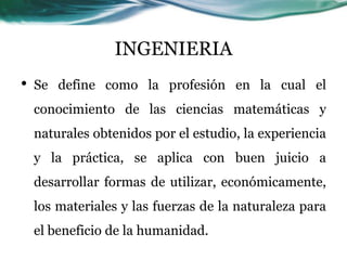INGENIERIA
•   Se define como la profesión en la cual el
    conocimiento de las ciencias matemáticas y
    naturales obtenidos por el estudio, la experiencia
    y la práctica, se aplica con buen juicio a
    desarrollar formas de utilizar, económicamente,
    los materiales y las fuerzas de la naturaleza para
    el beneficio de la humanidad.
 