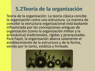 Teoría de la organización: La teoría clásica concibe
la organización como una estructura. La manera de
concebir la estructura organizacional está bastante
influenciada por las concepciones antiguas de
organización (como la organización militar y la
eclesiástica) tradicionales, rígidas y jerarquizadas.
Para Fayol, la organización abarca solamente el
establecimiento de la estructura y de la forma,
siendo por lo tanto, estática y limitada.
 