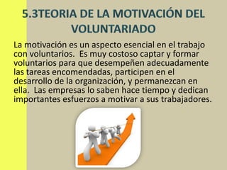 La motivación es un aspecto esencial en el trabajo
con voluntarios. Es muy costoso captar y formar
voluntarios para que desempeñen adecuadamente
las tareas encomendadas, participen en el
desarrollo de la organización, y permanezcan en
ella. Las empresas lo saben hace tiempo y dedican
importantes esfuerzos a motivar a sus trabajadores.
 