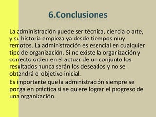 La administración puede ser técnica, ciencia o arte,
y su historia empieza ya desde tiempos muy
remotos. La administración es esencial en cualquier
tipo de organización. Si no existe la organización y
correcto orden en el actuar de un conjunto los
resultados nunca serán los deseados y no se
obtendrá el objetivo inicial.
Es importante que la administración siempre se
ponga en práctica si se quiere lograr el progreso de
una organización.
 
