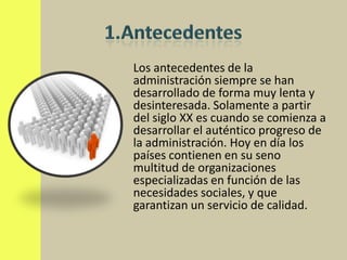 Los antecedentes de la
administración siempre se han
desarrollado de forma muy lenta y
desinteresada. Solamente a partir
del siglo XX es cuando se comienza a
desarrollar el auténtico progreso de
la administración. Hoy en día los
países contienen en su seno
multitud de organizaciones
especializadas en función de las
necesidades sociales, y que
garantizan un servicio de calidad.
 