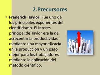 • Frederick Taylor: Fue uno de
  los principales exponentes del
  cientificismo. El interés
  principal de Taylor era la de
  acrecentar la productividad
  mediante una mayor eficacia
  en la producción y un pago
  mejor para los trabajadores
  mediante la aplicación del
  método científico.
 