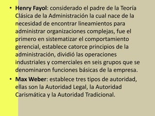 • Henry Fayol: considerado el padre de la Teoría
  Clásica de la Administración la cual nace de la
  necesidad de encontrar lineamientos para
  administrar organizaciones complejas, fue el
  primero en sistematizar el comportamiento
  gerencial, establece catorce principios de la
  administración, dividió las operaciones
  industriales y comerciales en seis grupos que se
  denominaron funciones básicas de la empresa.
• Max Weber: establece tres tipos de autoridad,
  ellas son la Autoridad Legal, la Autoridad
  Carismática y la Autoridad Tradicional.
 