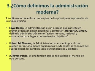 A continuación se enlistan conceptos de los principales exponentes de
la administración

• Fayol Henry. La administración es un proceso que consiste en
  prever, organizar, dirigir, coordinar y controlar”. Herbert A. Simon,
  define la administración como “acción humana, racional y
  cooperativa para llegar a determinados objetivos”.

• Robert McNamara, la Administración es el medio por el cual
  pueden ser racionalmente organizados y extendidos al conjunto del
  cuerpo social, los cambios sociales tecnológicos y políticos.

• A. Reyes Ponce. Es una función que se realiza bajo el mando de
  otra persona.
 