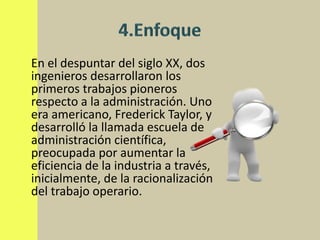 En el despuntar del siglo XX, dos
ingenieros desarrollaron los
primeros trabajos pioneros
respecto a la administración. Uno
era americano, Frederick Taylor, y
desarrolló la llamada escuela de
administración científica,
preocupada por aumentar la
eficiencia de la industria a través,
inicialmente, de la racionalización
del trabajo operario.
 