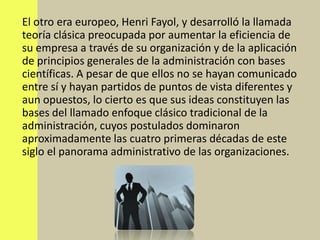 El otro era europeo, Henri Fayol, y desarrolló la llamada
teoría clásica preocupada por aumentar la eficiencia de
su empresa a través de su organización y de la aplicación
de principios generales de la administración con bases
científicas. A pesar de que ellos no se hayan comunicado
entre sí y hayan partidos de puntos de vista diferentes y
aun opuestos, lo cierto es que sus ideas constituyen las
bases del llamado enfoque clásico tradicional de la
administración, cuyos postulados dominaron
aproximadamente las cuatro primeras décadas de este
siglo el panorama administrativo de las organizaciones.
 