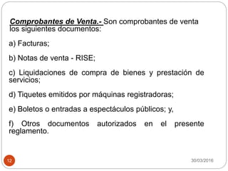 30/03/201612
Comprobantes de Venta.- Son comprobantes de venta
los siguientes documentos:
a) Facturas;
b) Notas de venta - RISE;
c) Liquidaciones de compra de bienes y prestación de
servicios;
d) Tiquetes emitidos por máquinas registradoras;
e) Boletos o entradas a espectáculos públicos; y,
f) Otros documentos autorizados en el presente
reglamento.
 