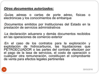 30/03/201614
Otros documentos autorizados:
•Guías aéreas o cartas de porte aéreo, físicas o
electrónicas y los conocimientos de embarque
•Documentos emitidos por Instituciones del Estado en la
prestación de servicios administrativos
•La declaración aduanera y demás documentos recibidos
en las operaciones de comercio exterior
•En el caso de los contratos para la exploración y
explotación de hidrocarburos, las liquidaciones que
PETROECUADOR o las partes del contrato efectúen por
el pago de la tasa de servicios, el costo de operación o
cualquier otra remuneración, constituyen el comprobante
de venta para efectos legales pertinentes
 