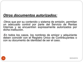 30/03/201615
Otros documentos autorizados:
•Otros que por su contenido y sistema de emisión, permitan
un adecuado control por parte del Servicio de Rentas
Internas y se encuentren expresamente autorizados por
dicha institución.
•En todos los casos, los nombres de emisor y adquiriente
deben coincidir con el Registro Único de Contribuyentes o
con su documento de identidad de ser el caso.
 