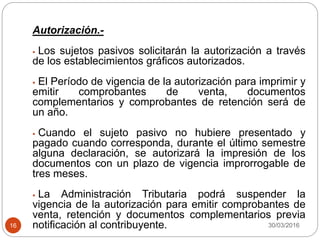 30/03/201616
Autorización.-
 Los sujetos pasivos solicitarán la autorización a través
de los establecimientos gráficos autorizados.
 El Período de vigencia de la autorización para imprimir y
emitir comprobantes de venta, documentos
complementarios y comprobantes de retención será de
un año.
 Cuando el sujeto pasivo no hubiere presentado y
pagado cuando corresponda, durante el último semestre
alguna declaración, se autorizará la impresión de los
documentos con un plazo de vigencia improrrogable de
tres meses.
 La Administración Tributaria podrá suspender la
vigencia de la autorización para emitir comprobantes de
venta, retención y documentos complementarios previa
notificación al contribuyente.
 