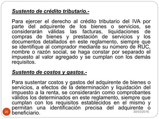 30/03/201620
Sustento de crédito tributario.-
Para ejercer el derecho al crédito tributario del IVA por
parte del adquirente de los bienes o servicios, se
considerarán válidas las facturas, liquidaciones de
compras de bienes y prestación de servicios y los
documentos detallados en este reglamento, siempre que
se identifique al comprador mediante su número de RUC,
nombre o razón social, se haga constar por separado el
impuesto al valor agregado y se cumplan con los demás
requisitos.
Sustento de costos y gastos.-
Para sustentar costos y gastos del adquirente de bienes o
servicios, a efectos de la determinación y liquidación del
impuesto a la renta, se considerarán como comprobantes
válidos los determinados en este reglamento, siempre que
cumplan con los requisitos establecidos en el mismo y
permitan una identificación precisa del adquirente o
beneficiario.
 