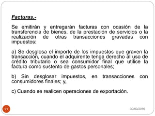 30/03/201621
Facturas.-
Se emitirán y entregarán facturas con ocasión de la
transferencia de bienes, de la prestación de servicios o la
realización de otras transacciones gravadas con
impuestos:
a) Se desglosa el importe de los impuestos que graven la
transacción, cuando el adquirente tenga derecho al uso de
crédito tributario o sea consumidor final que utilice la
factura como sustento de gastos personales;
b) Sin desglosar impuestos, en transacciones con
consumidores finales; y,
c) Cuando se realicen operaciones de exportación.
 