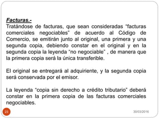 30/03/201623
Facturas.-
Tratándose de facturas, que sean consideradas “facturas
comerciales negociables” de acuerdo al Código de
Comercio, se emitirán junto al original, una primera y una
segunda copia, debiendo constar en el original y en la
segunda copia la leyenda “no negociable” , de manera que
la primera copia será la única transferible.
El original se entregará al adquiriente, y la segunda copia
será conservada por el emisor.
La leyenda “copia sin derecho a crédito tributario” deberá
constar en la primera copia de las facturas comerciales
negociables.
 
