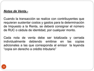 25
Notas de Venta.-
Cuando la transacción se realice con contribuyentes que
requieran sustentar costos y gastos para la determinación
de Impuesto a la Renta, se deberá consignar el número
de RUC o cédula de identidad, por cualquier monto.
Cada nota de venta debe ser totalizada y cerrada
individualmente debiendo emitirse en las copias
adicionales a las que corresponda al emisor la leyenda
“copia sin derecho a crédito tributario”
 