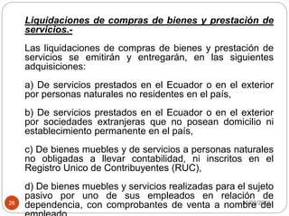 30/03/201626
Liquidaciones de compras de bienes y prestación de
servicios.-
Las liquidaciones de compras de bienes y prestación de
servicios se emitirán y entregarán, en las siguientes
adquisiciones:
a) De servicios prestados en el Ecuador o en el exterior
por personas naturales no residentes en el país,
b) De servicios prestados en el Ecuador o en el exterior
por sociedades extranjeras que no posean domicilio ni
establecimiento permanente en el país,
c) De bienes muebles y de servicios a personas naturales
no obligadas a llevar contabilidad, ni inscritos en el
Registro Unico de Contribuyentes (RUC),
d) De bienes muebles y servicios realizadas para el sujeto
pasivo por uno de sus empleados en relación de
dependencia, con comprobantes de venta a nombre del
 