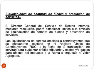 30/03/201629
Liquidaciones de compras de bienes y prestación de
servicios.-
El Director General del Servicio de Rentas Internas,
mediante resolución, podrá establecer límites a la emisión
de liquidaciones de compra de bienes y prestación de
servicios.
Las liquidaciones de compra emitidas a contribuyentes que
se encuentren inscritos en el Registro Único de
Contribuyentes (RUC) a la fecha de la transacción, no
servirán para sustentar crédito tributario y costos y/o gastos
para efectos del Impuesto a la Renta e Impuesto al Valor
Agregado.
 